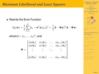 Introduction to Statistical

Maximum Likelihood and Least Squares                                      Machine Learning

                                                                              c 2011
                                                                        Christfried Webers
                                                                              NICTA
                                                                      The Australian National
                                                                            University




   Rewrite the Error Function
                    N
               1                               1
      ED (w) =           {tn − wT φ(xn )}2 =     (t − Φw)T (t − Φw)   Linear Basis Function
               2                               2                      Models
                   n=1
                                                                      Maximum Likelihood and
                                                                      Least Squares
                            T
   where t = (t1 , . . . , tN ) , and                                 Geometry of Least
                                                                      Squares
                                                           
                       φ0 (x1 ) φ1 (x1 )   ...    φM−1 (x1 )          Sequential Learning

                     φ0 (x2 ) φ1 (x2 )    ...    φM−1 (x2 )         Regularized Least
                                                                      Squares
                                                            
            Φ= .                     .    ..        .
                     .               .              .               Multiple Outputs
                     .               .       .      .       
                                                                     Loss Function for
                                                                    Regression

                       φ0 (xN ) φ1 (xN )   ...    φM−1 (xN )          The Bias-Variance
                                                                      Decomposition




                                                                                       170of 197
 