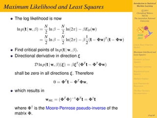 Introduction to Statistical

Maximum Likelihood and Least Squares                                 Machine Learning

                                                                         c 2011
                                                                   Christfried Webers
                                                                         NICTA
   The log likelihood is now                                     The Australian National
                                                                       University

                  N            N
    ln p(t | w, β) =ln β −       ln(2π) − βED (w)
                  2            2
                  N            N           1
                 = ln β −        ln(2π) − β (t − Φw)T (t − Φw)
                  2            2           2                     Linear Basis Function
                                                                 Models
   Find critical points of ln p(t | w, β).                       Maximum Likelihood and
                                                                 Least Squares
   Directional derivative in direction ξ
                                                                 Geometry of Least
                                                                 Squares
              D ln p(t | w, β)(ξ) = βξ T (ΦT t − ΦT Φw)          Sequential Learning

                                                                 Regularized Least
   shall be zero in all directions ξ. Therefore                  Squares

                                                                 Multiple Outputs
                           0 = ΦT t − ΦT Φw,                     Loss Function for
                                                                 Regression

   which results in                                              The Bias-Variance
                                                                 Decomposition


                       wML = (ΦT Φ)−1 ΦT t = Φ† t

   where Φ† is the Moore-Penrose pseudo-inverse of the
   matrix Φ.                                                                      171of 197
 