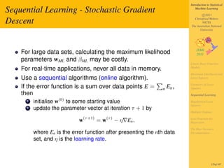 Introduction to Statistical

Sequential Learning - Stochastic Gradient                                      Machine Learning

                                                                                   c 2011

Descent                                                                      Christfried Webers
                                                                                   NICTA
                                                                           The Australian National
                                                                                 University




    For large data sets, calculating the maximum likelihood
    parameters wML and βML may be costly.
                                                                           Linear Basis Function
    For real-time applications, never all data in memory.                  Models

                                                                           Maximum Likelihood and
    Use a sequential algorithms (online algorithm).                        Least Squares

                                                                           Geometry of Least
    If the error function is a sum over data points E =         n   En ,   Squares
    then                                                                   Sequential Learning

      1   initialise w(0) to some starting value                           Regularized Least
                                                                           Squares
      2   update the parameter vector at iteration τ + 1 by
                                                                           Multiple Outputs

                               (τ +1)    (τ )                              Loss Function for
                             w          =w      − η En ,                   Regression

                                                                           The Bias-Variance
          where En is the error function after presenting the nth data     Decomposition

          set, and η is the learning rate.



                                                                                            175of 197
 