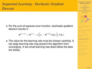 Introduction to Statistical

Sequential Learning - Stochastic Gradient                                     Machine Learning

                                                                                  c 2011

Descent                                                                     Christfried Webers
                                                                                  NICTA
                                                                          The Australian National
                                                                                University




    For the sum-of-squares error function, stochastic gradient            Linear Basis Function
                                                                          Models
    descent results in                                                    Maximum Likelihood and
                                                                          Least Squares
                (τ +1)        (τ )                (τ )T
            w            =w          − η tn − w           φ(xn ) φ(xn )   Geometry of Least
                                                                          Squares

                                                                          Sequential Learning
    The value for the learning rate must be chosen carefully. A           Regularized Least
                                                                          Squares
    too large learning rate may prevent the algorithm from
                                                                          Multiple Outputs
    converging. A too small learning rate does follow the data
                                                                          Loss Function for
    too slowly.                                                           Regression

                                                                          The Bias-Variance
                                                                          Decomposition




                                                                                           176of 197
 