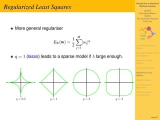 Introduction to Statistical

Regularized Least Squares                                          Machine Learning

                                                                       c 2011
                                                                 Christfried Webers
                                                                       NICTA
                                                               The Australian National
                                                                     University


    More general regulariser
                                       M
                                   1
                        EW (w) =             |wj |q
                                   2                           Linear Basis Function
                                       j=1                     Models

                                                               Maximum Likelihood and
    q = 1 (lasso) leads to a sparse model if λ large enough.   Least Squares

                                                               Geometry of Least
                                                               Squares

                                                               Sequential Learning

                                                               Regularized Least
                                                               Squares

                                                               Multiple Outputs

                                                               Loss Function for
                                                               Regression

                                                               The Bias-Variance
                                                               Decomposition
    q = 0.5           q=1                    q=2        q=4




                                                                                178of 197
 