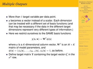 Introduction to Statistical

Multiple Outputs                                                       Machine Learning

                                                                           c 2011
                                                                     Christfried Webers
                                                                           NICTA
                                                                   The Australian National
                                                                         University


    More than 1 target variable per data point.
    y becomes a vector instead of a scalar. Each dimension
    can be treated with a different set of basis functions (and
    that may be necessary if the data in the different target      Linear Basis Function
                                                                   Models
    dimensions represent very different types of information.)     Maximum Likelihood and
                                                                   Least Squares
    Here we restrict ourselves to the SAME basis functions         Geometry of Least
                                                                   Squares

                         y(x, w) = WT φ(x)                         Sequential Learning

                                                                   Regularized Least
                                                                   Squares
    where y is a K-dimensional column vector, WT is an M × K       Multiple Outputs
    matrix of model parameters, and                                Loss Function for
    φ(x) = (φ0 (x), . . . , φM−1 (x), φ0 (x) = 1, as before.       Regression

                                                                   The Bias-Variance
    Deﬁne target matrix T containing the target vector tT in the
                                                        n
                                                                   Decomposition

    nth row.


                                                                                    180of 197
 