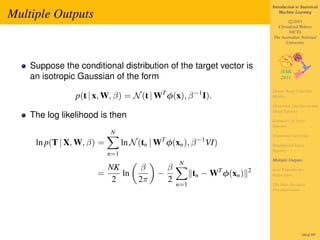 Introduction to Statistical

Multiple Outputs                                                                Machine Learning

                                                                                    c 2011
                                                                              Christfried Webers
                                                                                    NICTA
                                                                            The Australian National
                                                                                  University




    Suppose the conditional distribution of the target vector is
    an isotropic Gaussian of the form
                                                                            Linear Basis Function
                p(t | x, W, β) = N (t | WT φ(x), β −1 I).                   Models

                                                                            Maximum Likelihood and
                                                                            Least Squares
    The log likelihood is then
                                                                            Geometry of Least
                                                                            Squares
                           N                                                Sequential Learning
     ln p(T | X, W, β) =         ln N (tn | WT φ(xn ), β −1 VI)             Regularized Least
                                                                            Squares
                           n=1
                                                                            Multiple Outputs
                                                   N
                        NK            β       β                   T     2   Loss Function for
                      =    ln               −           tn − W φ(xn )       Regression
                         2            2π      2
                                                  n=1                       The Bias-Variance
                                                                            Decomposition




                                                                                             181of 197
 