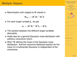 Introduction to Statistical

Multiple Outputs                                                    Machine Learning

                                                                        c 2011
                                                                  Christfried Webers
                                                                        NICTA
                                                                The Australian National
                                                                      University

    Maximisation with respect to W results in

                       WML = (ΦT Φ)−1 ΦT T.

    For each target variable tk , we get                        Linear Basis Function
                                                                Models

                                                                Maximum Likelihood and
                    wk = (ΦT Φ)−1 ΦT tk = Φ† tk .               Least Squares

                                                                Geometry of Least
                                                                Squares
    The solution between the different target variables
                                                                Sequential Learning
    decouples.                                                  Regularized Least
                                                                Squares
    Holds also for a general Gaussian noise distribution with
                                                                Multiple Outputs
    arbitrary covariance matrix.                                Loss Function for
                                                                Regression
    Why? W deﬁnes the mean of the Gaussian noise
                                                                The Bias-Variance
    distribution. And the maximum likelihood solution for the   Decomposition

    mean of a multivariate Gaussian is independent of the
    covariance.

                                                                                 182of 197
 
