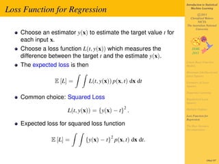 Introduction to Statistical

Loss Function for Regression                                          Machine Learning

                                                                          c 2011
                                                                    Christfried Webers
                                                                          NICTA
                                                                  The Australian National
                                                                        University
    Choose an estimator y(x) to estimate the target value t for
    each input x.
    Choose a loss function L(t, y(x)) which measures the
    difference between the target t and the estimate y(x).
                                                                  Linear Basis Function
    The expected loss is then                                     Models

                                                                  Maximum Likelihood and
                                                                  Least Squares
                 E [L] =        L(t, y(x)) p(x, t) dx dt          Geometry of Least
                                                                  Squares

                                                                  Sequential Learning
    Common choice: Squared Loss                                   Regularized Least
                                                                  Squares
                                               2
                      L(t, y(x)) = {y(x) − t} .                   Multiple Outputs

                                                                  Loss Function for
                                                                  Regression
    Expected loss for squared loss function                       The Bias-Variance
                                                                  Decomposition

                                          2
               E [L] =       {y(x) − t} p(x, t) dx dt.


                                                                                   184of 197
 