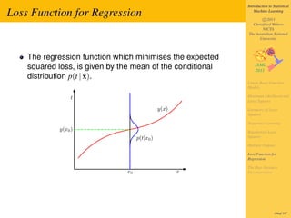 Introduction to Statistical

Loss Function for Regression                                    Machine Learning

                                                                    c 2011
                                                              Christfried Webers
                                                                    NICTA
                                                            The Australian National
                                                                  University



    The regression function which minimises the expected
    squared loss, is given by the mean of the conditional
    distribution p(t | x).
                                                            Linear Basis Function
                                                            Models

                 t                                          Maximum Likelihood and
                                                            Least Squares

                                               y(x)         Geometry of Least
                                                            Squares

                                                            Sequential Learning
            y(x0 )                                          Regularized Least
                                    p(t|x0 )                Squares

                                                            Multiple Outputs

                                                            Loss Function for
                                                            Regression

                                                            The Bias-Variance
                               x0                     x     Decomposition




                                                                             186of 197
 