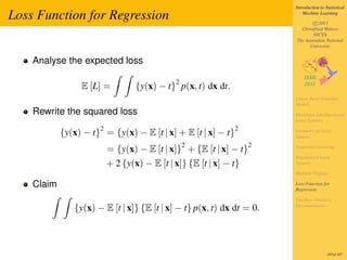 Introduction to Statistical

Loss Function for Regression                                               Machine Learning

                                                                               c 2011
                                                                         Christfried Webers
                                                                               NICTA
                                                                       The Australian National
                                                                             University


    Analyse the expected loss

                                             2
                 E [L] =          {y(x) − t} p(x, t) dx dt.
                                                                       Linear Basis Function
                                                                       Models
    Rewrite the squared loss                                           Maximum Likelihood and
                                                                       Least Squares
                      2                                       2
            {y(x) − t} = {y(x) − E [t | x] + E [t | x] − t}            Geometry of Least
                                                                       Squares
                                                 2                 2
                          = {y(x) − E [t | x]} + {E [t | x] − t}       Sequential Learning

                                                                       Regularized Least
                          + 2 {y(x) − E [t | x]} {E [t | x] − t}       Squares

                                                                       Multiple Outputs

    Claim                                                              Loss Function for
                                                                       Regression

                                                                       The Bias-Variance
               {y(x) − E [t | x]} {E [t | x] − t} p(x, t) dx dt = 0.   Decomposition




                                                                                        187of 197
 