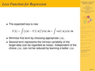 Introduction to Statistical

Loss Function for Regression                                            Machine Learning

                                                                            c 2011
                                                                      Christfried Webers
                                                                            NICTA
                                                                    The Australian National
                                                                          University




    The expected loss is now
                                                                    Linear Basis Function
                                                                    Models
                                2
      E [L] =   {y(x) − E [t | x]} p(x) dx +   var[t | x] p(x) dx   Maximum Likelihood and
                                                                    Least Squares

                                                                    Geometry of Least
                                                                    Squares
    Minimise ﬁrst term by choosing appropriate y(x).
                                                                    Sequential Learning
    Second term represents the intrinsic variability of the         Regularized Least
                                                                    Squares
    target data (can be regarded as noise). Independent of the
                                                                    Multiple Outputs
    choice y(x), can not be reduced by learning a better y(x).
                                                                    Loss Function for
                                                                    Regression

                                                                    The Bias-Variance
                                                                    Decomposition




                                                                                     189of 197
 