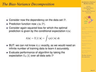Introduction to Statistical

The Bias-Variance Decomposition                                   Machine Learning

                                                                      c 2011
                                                                Christfried Webers
                                                                      NICTA
                                                              The Australian National
                                                                    University




    Consider now the dependency on the data set D.
    Prediction function now y(x; D).
    Consider again squared loss for which the optimal         Linear Basis Function
                                                              Models
    prediction is given by the conditional expectation h(x)   Maximum Likelihood and
                                                              Least Squares

                                                              Geometry of Least
                   h(x) = E [t | x] =   t p(t | x) dt.        Squares

                                                              Sequential Learning

                                                              Regularized Least
    BUT: we can not know h(x) exactly, as we would need an    Squares

    inﬁnite number of training data to learn it accurately.   Multiple Outputs

                                                              Loss Function for
    Evaluate performance of algorithm by taking the           Regression

    expectation ED [L] over all data sets D                   The Bias-Variance
                                                              Decomposition




                                                                               190of 197
 