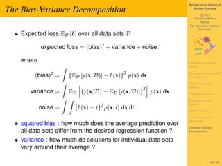 Introduction to Statistical

The Bias-Variance Decomposition                                        Machine Learning

                                                                           c 2011
                                                                     Christfried Webers
                                                                           NICTA
                                                                   The Australian National
                                                                         University
    Expected loss ED [L] over all data sets D

            expected loss = (bias)2 + variance + noise.

    where                                                          Linear Basis Function
                                                                   Models

                                            2
         (bias)2 =    {ED [y(x; D)] − h(x)} p(x) dx                Maximum Likelihood and
                                                                   Least Squares

                                                                   Geometry of Least
                                                                   Squares
                                                     2
       variance =     ED {y(x; D) − ED [y(x; D)]}        p(x) dx   Sequential Learning

                                                                   Regularized Least
                                                                   Squares
            noise =     {h(x) − t}2 p(x, t) dx dt.                 Multiple Outputs

                                                                   Loss Function for
                                                                   Regression
    squared bias : how much does the average prediction over
                                                                   The Bias-Variance
    all data sets differ from the desired regression function ?    Decomposition


    variance : how much do solutions for individual data sets
    vary around their average ?

                                                                                    192of 197
 