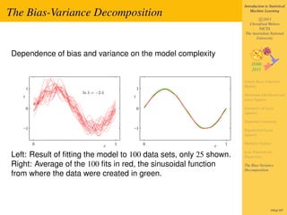 Introduction to Statistical

The Bias-Variance Decomposition                                         Machine Learning

                                                                            c 2011
                                                                      Christfried Webers
                                                                            NICTA
                                                                    The Australian National
                                                                          University



Dependence of bias and variance on the model complexity


                                                                    Linear Basis Function
                                                                    Models
       1                                   1
                     ln λ = −2.4
   t                                   t                            Maximum Likelihood and
                                                                    Least Squares

       0                                   0                        Geometry of Least
                                                                    Squares

                                                                    Sequential Learning
   −1                                  −1                           Regularized Least
                                                                    Squares

           0                       1           0               1    Multiple Outputs
                               x                           x
                                                                    Loss Function for
Left: Result of ﬁtting the model to 100 data sets, only 25 shown.   Regression

Right: Average of the 100 ﬁts in red, the sinusoidal function       The Bias-Variance
                                                                    Decomposition
from where the data were created in green.



                                                                                     195of 197
 