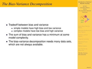 Introduction to Statistical

The Bias-Variance Decomposition                                 Machine Learning

                                                                    c 2011
                                                              Christfried Webers
                                                                    NICTA
                                                            The Australian National
                                                                  University




    Tradeoff between bias and variance                      Linear Basis Function
                                                            Models
        simple models have high bias and low variance
                                                            Maximum Likelihood and
        complex models have low bias and high variance      Least Squares

    The sum of bias and variance has a minimum at some      Geometry of Least
                                                            Squares
    model complexity.                                       Sequential Learning

    The bias-variance decomposition needs many data sets,   Regularized Least
                                                            Squares
    which are not always available.                         Multiple Outputs

                                                            Loss Function for
                                                            Regression

                                                            The Bias-Variance
                                                            Decomposition




                                                                             197of 197
 