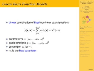 Introduction to Statistical

Linear Basis Function Models                                    Machine Learning

                                                                    c 2011
                                                              Christfried Webers
                                                                    NICTA
                                                            The Australian National
                                                                  University




    Linear combination of ﬁxed nonlinear basis functions
                                M−1                         Linear Basis Function
                                                            Models
                    y(x, w) =         wj φj (x) = wT φ(x)   Maximum Likelihood and
                                                            Least Squares
                                j=0
                                                            Geometry of Least
                                                            Squares
                                         T
    parameter w = (w0 , . . . , wM−1 )                      Sequential Learning

    basis functions φ = (φ0 , . . . , φM−1 )T               Regularized Least
                                                            Squares

    convention φ0 (x) = 1                                   Multiple Outputs

    w0 is the bias parameter                                Loss Function for
                                                            Regression

                                                            The Bias-Variance
                                                            Decomposition




                                                                             162of 197
 