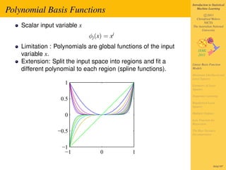 Introduction to Statistical

Polynomial Basis Functions                                           Machine Learning

                                                                         c 2011
                                                                   Christfried Webers
                                                                         NICTA
    Scalar input variable x                                      The Australian National
                                                                       University

                              φj (x) = xj
    Limitation : Polynomials are global functions of the input
    variable x.
    Extension: Split the input space into regions and ﬁt a       Linear Basis Function
    different polynomial to each region (spline functions).      Models

                                                                 Maximum Likelihood and
                                                                 Least Squares
                    1                                            Geometry of Least
                                                                 Squares

                                                                 Sequential Learning
                   0.5
                                                                 Regularized Least
                                                                 Squares

                                                                 Multiple Outputs
                    0
                                                                 Loss Function for
                                                                 Regression

                 −0.5                                            The Bias-Variance
                                                                 Decomposition



                   −1
                    −1             0          1

                                                                                  163of 197
 