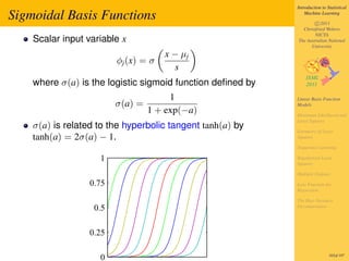 Introduction to Statistical

Sigmoidal Basis Functions                                       Machine Learning

                                                                    c 2011
                                                              Christfried Webers
                                                                    NICTA
    Scalar input variable x                                 The Australian National
                                                                  University
                                      x − µj
                         φj (x) = σ
                                         s
    where σ(a) is the logistic sigmoid function deﬁned by
                                       1                    Linear Basis Function
                         σ(a) =                             Models
                                  1 + exp(−a)               Maximum Likelihood and
                                                            Least Squares
    σ(a) is related to the hyperbolic tangent tanh(a) by    Geometry of Least
    tanh(a) = 2σ(a) − 1.                                    Squares

                                                            Sequential Learning

                    1                                       Regularized Least
                                                            Squares

                                                            Multiple Outputs

                  0.75                                      Loss Function for
                                                            Regression

                                                            The Bias-Variance
                   0.5                                      Decomposition




                  0.25

                    0                                                        165of 197
 