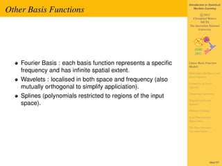 Introduction to Statistical

Other Basis Functions                                              Machine Learning

                                                                       c 2011
                                                                 Christfried Webers
                                                                       NICTA
                                                               The Australian National
                                                                     University




    Fourier Basis : each basis function represents a speciﬁc   Linear Basis Function
                                                               Models
    frequency and has inﬁnite spatial extent.                  Maximum Likelihood and
                                                               Least Squares
    Wavelets : localised in both space and frequency (also
                                                               Geometry of Least
    mutually orthogonal to simplify appliciation).             Squares

                                                               Sequential Learning
    Splines (polynomials restricted to regions of the input
                                                               Regularized Least
    space).                                                    Squares

                                                               Multiple Outputs

                                                               Loss Function for
                                                               Regression

                                                               The Bias-Variance
                                                               Decomposition




                                                                                166of 197
 