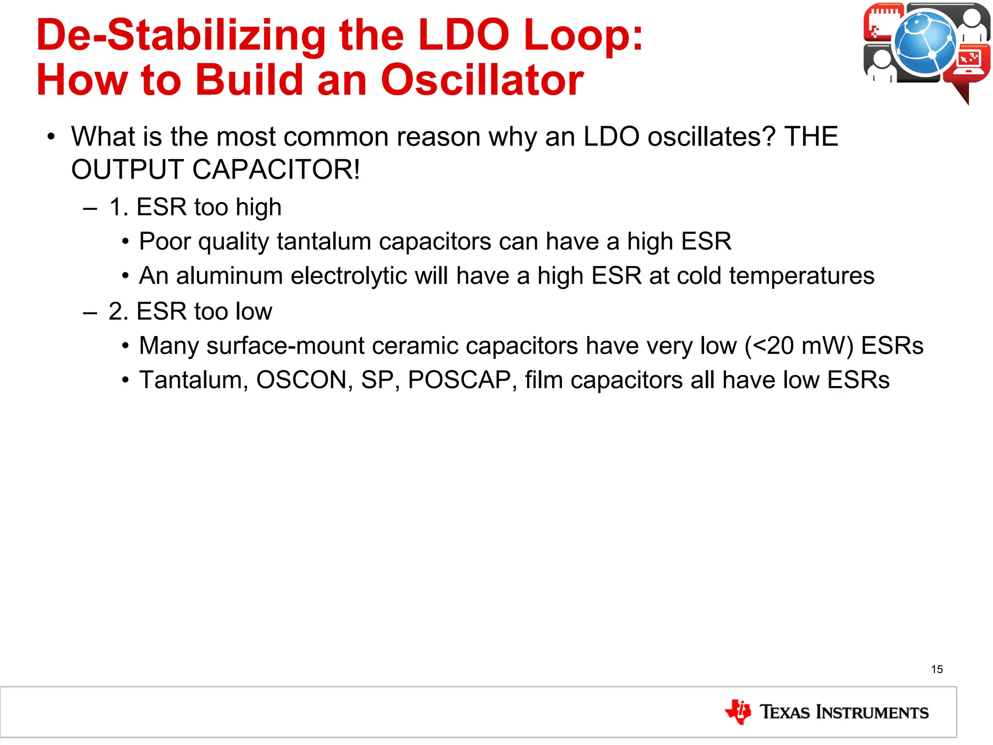 De-Stabilizing the LDO Loop:
How to Build an Oscillator
• What is the most common reason why an LDO oscillates? THE
OUTPUT CAPACITOR!
– 1. ESR too high
• Poor quality tantalum capacitors can have a high ESR
• An aluminum electrolytic will have a high ESR at cold temperatures
– 2. ESR too low
• Many surface-mount ceramic capacitors have very low (<20 mW) ESRs
• Tantalum, OSCON, SP, POSCAP, film capacitors all have low ESRs
15
 
