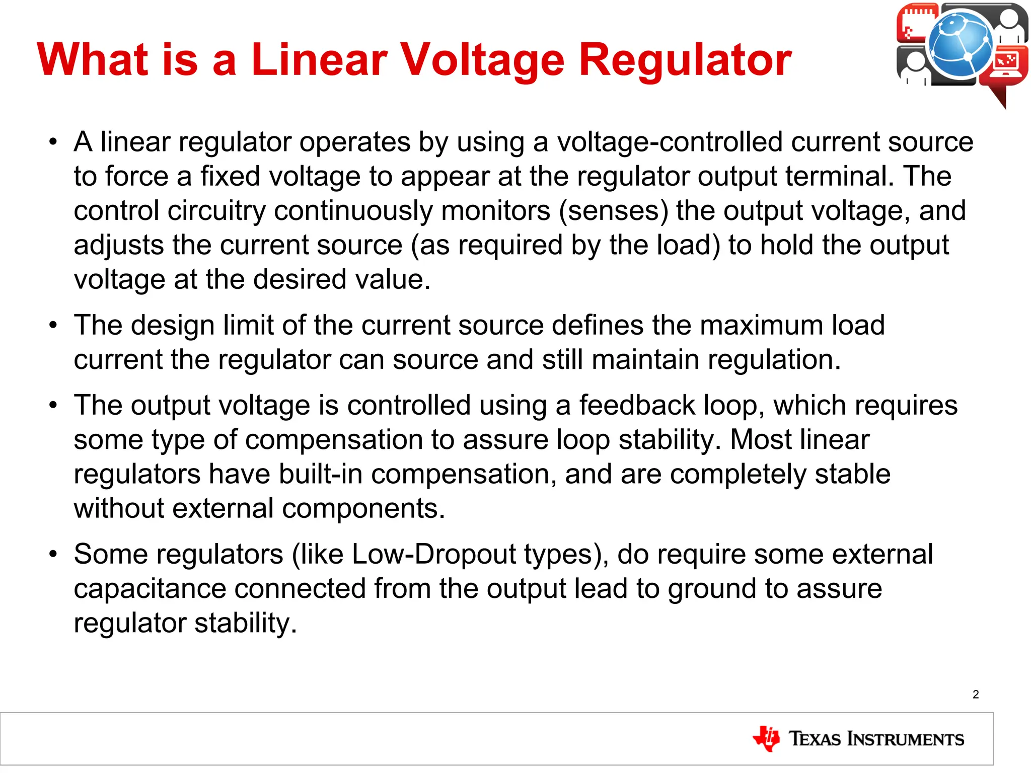 What is a Linear Voltage Regulator
• A linear regulator operates by using a voltage-controlled current source
to force a fixed voltage to appear at the regulator output terminal. The
control circuitry continuously monitors (senses) the output voltage, and
adjusts the current source (as required by the load) to hold the output
voltage at the desired value.
• The design limit of the current source defines the maximum load
current the regulator can source and still maintain regulation.
• The output voltage is controlled using a feedback loop, which requires
some type of compensation to assure loop stability. Most linear
regulators have built-in compensation, and are completely stable
without external components.
• Some regulators (like Low-Dropout types), do require some external
capacitance connected from the output lead to ground to assure
regulator stability.
2
 
