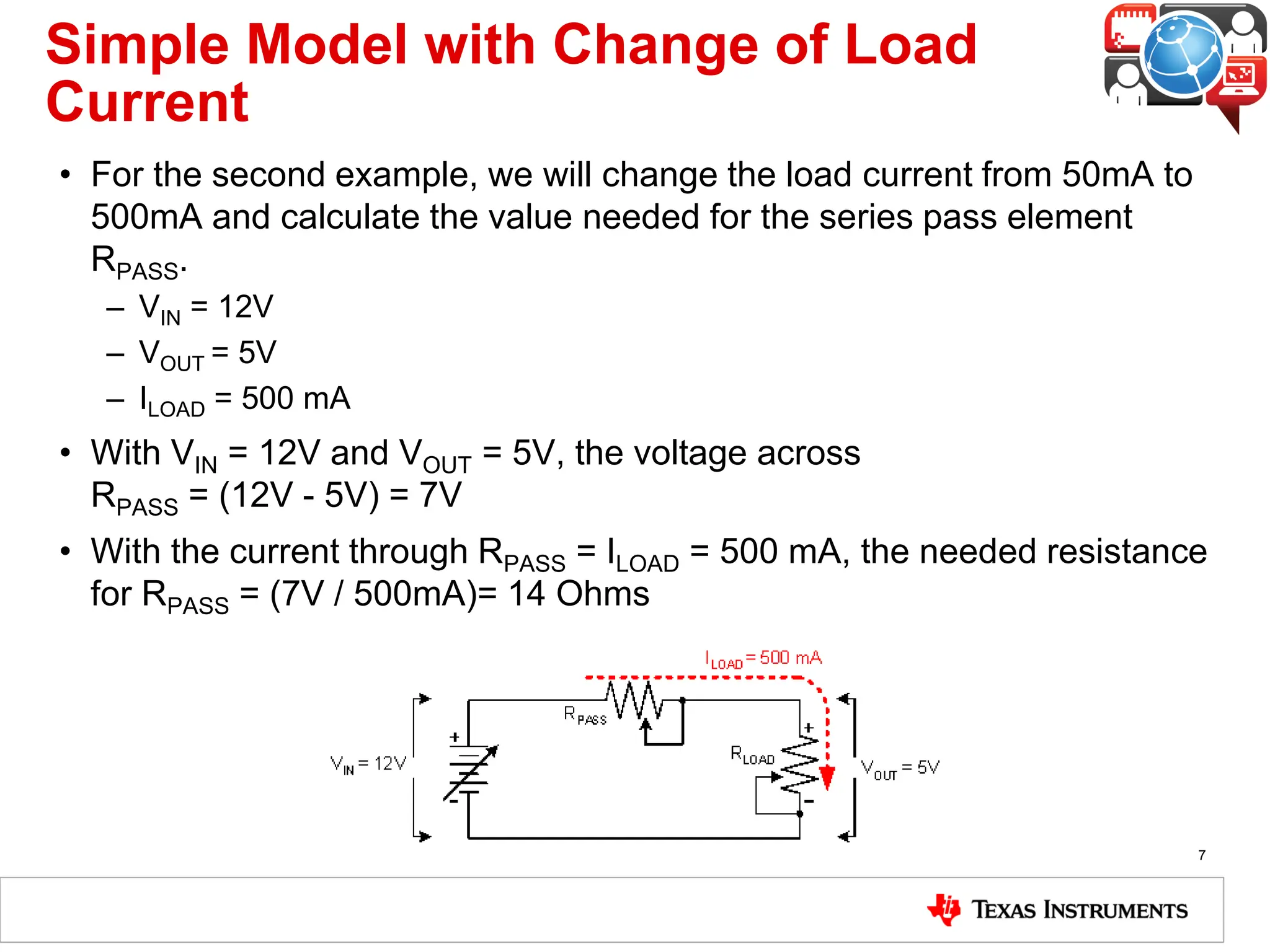 Simple Model with Change of Load
Current
• For the second example, we will change the load current from 50mA to
500mA and calculate the value needed for the series pass element
RPASS.
– VIN = 12V
– VOUT = 5V
– ILOAD = 500 mA
• With VIN = 12V and VOUT = 5V, the voltage across
RPASS = (12V - 5V) = 7V
• With the current through RPASS = ILOAD = 500 mA, the needed resistance
for RPASS = (7V / 500mA)= 14 Ohms
7
 