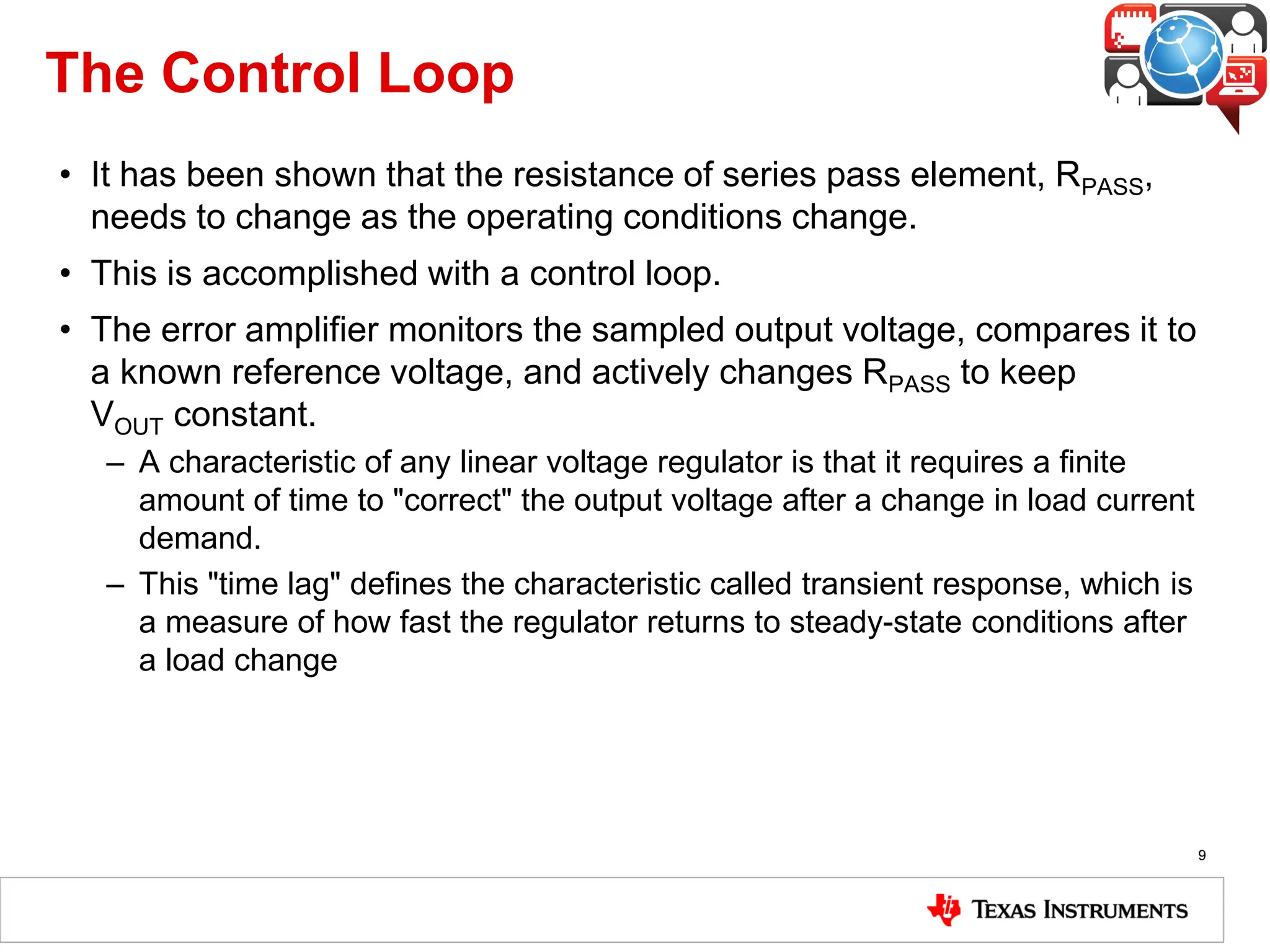 The Control Loop
• It has been shown that the resistance of series pass element, RPASS,
needs to change as the operating conditions change.
• This is accomplished with a control loop.
• The error amplifier monitors the sampled output voltage, compares it to
a known reference voltage, and actively changes RPASS to keep
VOUT constant.
– A characteristic of any linear voltage regulator is that it requires a finite
amount of time to "correct" the output voltage after a change in load current
demand.
– This "time lag" defines the characteristic called transient response, which is
a measure of how fast the regulator returns to steady-state conditions after
a load change
9
 