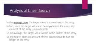 Analysis of Linear Search
In the average case, the target value is somewhere in the array.
In fact, since the target value can be anywhere in the array, any
element of the array is equally likely.
So on average, the target value will be in the middle of the array.
So the search takes an amount of time proportional to half the
length of the array
 