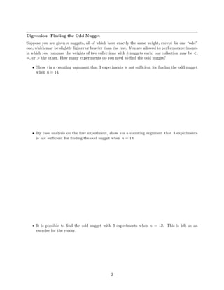 Digression: Finding the Odd Nugget
Suppose you are given n nuggets, all of which have exactly the same weight, except for one “odd”
one, which may be slightly lighter or heavier than the rest. You are allowed to perform experiments
in which you compare the weights of two collections with k nuggets each: one collection may be <,
=, or > the other. How many experiments do you need to ﬁnd the odd nugget?

   • Show via a counting argument that 3 experiments is not suﬃcient for ﬁnding the odd nugget
     when n = 14.




   • By case analysis on the ﬁrst experiment, show via a counting argument that 3 experiments
     is not suﬃcient for ﬁnding the odd nugget when n = 13.




   • It is possible to ﬁnd the odd nugget with 3 experiments when n = 12. This is left as an
     exercise for the reader.




                                                2
 
