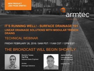 Dominic Turner, Ing./Eng.
National Sales Engineer
Armtec
Drainage Solutions
Frank Klita
Senior Sales Representative
Armtec
Drainage Solutions
Dominic Turner,
Ing./Eng.
National Sales Engineer
Armtec
Drainage Solutions
Jamie Kershaw
International Key
Account Manager
HAURATON
IT’S RUNNING WELL! - SURFACE DRAINAGE 101
LINEAR DRAINAGE SOLUTIONS WITH MODULAR TRENCH
DRAINS
TECHNICAL WEBINAR
THE BROADCAST WILL BEGIN SHORTLY
FRIDAY FEBRUARY 26, 2016 / 9AM PST / 11AM CST / 12PM EST
NEW PRODUCT
LINE FROM ARMTEC
 