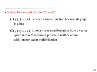 6.10
 Notes: Two uses of the term “linear”.
(1) is called a linear function because its graph
is a line
1
)
( 
 x
x
f
(2) is not a linear transformation from a vector
space R into R because it preserves neither vector
addition nor scalar multiplication
1
)
( 
 x
x
f
 