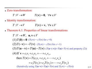 6.11
 Zero transformation:
V
W
V
T 
 v
u,
,
:
( ) ,
T V
  
v 0 v
 Identity transformation:
V
V
T 
: V
T 

 v
v
v ,
)
(
 Theorem 6.1: Properties of linear transformations
W
V
T 
:
0
0 
)
(
(1)T
)
(
)
(
(2) v
v T
T 


)
(
)
(
)
(
(3) v
u
v
u T
T
T 


)
(
)
(
)
(
)
(
)
(
then
,
If
(4)
2
2
1
1
2
2
1
1
2
2
1
1
n
n
n
n
n
n
v
T
c
v
T
c
v
T
c
v
c
v
c
v
c
T
T
v
c
v
c
v
c















v
v
(T(cv) = cT(v) for c=-1)
(T(u+(-v))=T(u)+T(-v) and property (2))
(T(cv) = cT(v) for c=0)
(Iteratively using T(u+v)=T(u)+T(v) and T(cv) = cT(v))
 