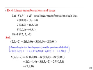 6.12
 Ex 4: Linear transformations and bases
Let be a linear transformation such that
3
3
: R
R
T 
)
4
,
1
,
2
(
)
0
,
0
,
1
( 

T
)
2
,
5
,
1
(
)
0
,
1
,
0
( 

T
)
1
,
3
,
0
(
)
1
,
0
,
0
( 
T
Sol:
)
1
,
0
,
0
(
2
)
0
,
1
,
0
(
3
)
0
,
0
,
1
(
2
)
2
,
3
,
2
( 



)
0
,
7
,
7
(
)
1
,
3
,
0
(
2
)
2
,
5
,
1
(
3
)
4
,
1
,
2
(
2
)
1
,
0
,
0
(
2
)
0
,
1
,
0
(
3
)
0
,
0
,
1
(
2
)
2
,
3
,
2
(










T
T
T
T
T
Find T(2, 3, -2)
1 1 2 2 1 1 2 2
According to the fourth property on the previous slide that
( ) ( ) ( ) ( )
n n n n
T c v c v c v c T v c T v c T v
 
 
      
 
 