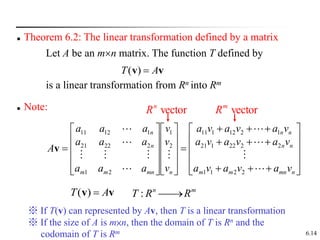 6.14
 Theorem 6.2: The linear transformation defined by a matrix
Let A be an mn matrix. The function T defined by
v
v A
T 
)
(
is a linear transformation from Rn into Rm
 Note:















































n
mn
m
m
n
n
n
n
n
mn
m
m
n
n
v
a
v
a
v
a
v
a
v
a
v
a
v
a
v
a
v
a
v
v
v
a
a
a
a
a
a
a
a
a
A











2
2
1
1
2
2
22
1
21
1
2
12
1
11
2
1
2
1
2
22
21
1
12
11
v
v
v A
T 
)
( m
n
R
R
T 

:
vector
n
R vector
m
R
※ If T(v) can represented by Av, then T is a linear transformation
※ If the size of A is m×n, then the domain of T is Rn and the
codomain of T is Rm
 