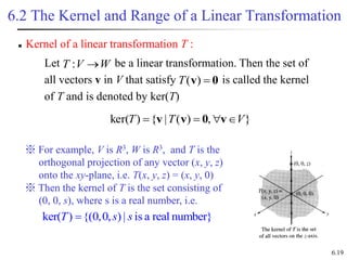 6.19
6.2 The Kernel and Range of a Linear Transformation
 Kernel of a linear transformation T :
Let be a linear transformation. Then the set of
all vectors v in V that satisfy is called the kernel
of T and is denoted by ker(T)
W
V
T 
:
0
v 
)
(
T
}
,
)
(
|
{
)
ker( V
T
T 


 v
0
v
v
※ For example, V is R3, W is R3, and T is the
orthogonal projection of any vector (x, y, z)
onto the xy-plane, i.e. T(x, y, z) = (x, y, 0)
※ Then the kernel of T is the set consisting of
(0, 0, s), where s is a real number, i.e.
ker( ) {(0,0, )| is a real number}
T s s

 