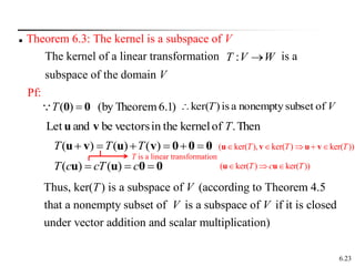 6.23
 Theorem 6.3: The kernel is a subspace of V
The kernel of a linear transformation is a
subspace of the domain V
W
V
T 
:
)
1
6.
Theorem
by
(
)
( 0
0 
T

Pf:
V
T of
subset
nonempty
a
is
)
ker(

Then
.
of
kernel
in the
vectors
be
and
Let T
v
u
0
0
0
v
u
v
u 




 )
(
)
(
)
( T
T
T
0
0
u
u 

 c
cT
c
T )
(
)
(
Thus, ker( ) is a subspace of (according to Theorem 4.5
that a nonempty subset of is a subspace of if it is closed
under vector addition and scalar multiplication)
T V
V V
T is a linear transformation
( ker( ), ker( ) ker( ))
T T T
    
u v u v
( ker( ) ker( ))
T c T
  
u u
 