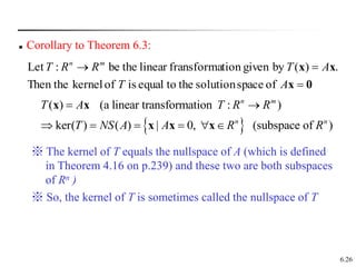 6.26
 Corollary to Theorem 6.3:
0
x
x
x



A
T
A
T
R
R
T m
n
of
space
solution
the
to
equal
is
of
kernel
Then the
.
)
(
by
given
tion
fransforma
linear
the
be
:
Let
 
( ) (a linear transformation : )
ker( ) ( ) | 0, (subspace of )
n m
n n
T A T R R
T NS A A R R
 
     
x x
x x x
※ The kernel of T equals the nullspace of A (which is defined
in Theorem 4.16 on p.239) and these two are both subspaces
of Rn )
※ So, the kernel of T is sometimes called the nullspace of T
 