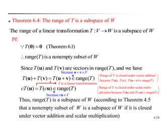 6.28
W
W
V
T of
subspace
a
is
:
n
nsformatio
linear tra
a
of
range
The 
 Theorem 6.4: The range of T is a subspace of W
Pf:
( ) (Theorem 6.1)
T 
0 0
W
T of
subset
nonempty
a
is
)
(
range

have
we
and
),
range(
in
vectors
are
)
(
and
)
(
Since T
T
T v
u
)
(
range
)
(
)
(
)
( T
T
T
T 


 v
u
v
u
)
(
range
)
(
)
( T
c
T
cT 
 u
u
Thus, range( ) is a subspace of (according to Theorem 4.5
that a nonempty subset of is a subspace of if it is closed
under vector addition and scalar multiplication)
T W
W W
T is a linear transformation
Range of is closed under vector addition
because ( ), ( ), ( ) range( )
T
T T T T
 
 
 
 
u v u v
Range of is closed under scalar multi-
plication because ( ) and ( ) range( )
T
T T c T
 
 

 
u u
because V
 
u v
because c V

u
 