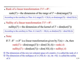 6.34
 Rank of a linear transformation T:V→W :
rank( ) the dimension of the range of dim(range( ))
T T T
 
 Nullity of a linear transformation T:V→W :
nullity( ) the dimension of the kernel of dim(ker( ))
T T T
 
 Note:
If : is a linear transformation given by ( ) , then
dim(range( )) dim( ( ))
rank( ) rank( )
null dim(ker
ity( ) nullity
( )) dim( ( ) (
) )
n m
T R R T A
T CS A
T NS
T A
T A
A


 
 
 
x x
※ The dimension of the row (or column) space of a matrix A is called the rank of A
※ The dimension of the nullspace of A ( ) is called the nullity
of A
( ) { | 0}
NS A A
 
x x
According to the corollary to Thm. 6.3, ker(T) = NS(A), so dim(ker(T)) = dim(NS(A))
According to the corollary to Thm. 6.4, range(T) = CS(A), so dim(range(T)) = dim(CS(A))
 