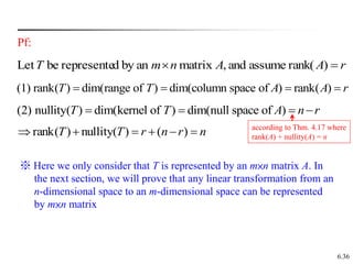 6.36
Pf:
r
A
A
n
m
T 
 )
rank(
assume
and
,
matrix
an
by
d
represente
be
Let
(1) rank( ) dim(range of ) dim(column space of ) rank( )
T T A A r
   
n
r
n
r
T
T 




 )
(
)
(
nullity
)
(
rank
(2) nullity( ) dim(kernel of ) dim(null space of )
T T A n r
   
※ Here we only consider that T is represented by an m×n matrix A. In
the next section, we will prove that any linear transformation from an
n-dimensional space to an m-dimensional space can be represented
by m×n matrix
according to Thm. 4.17 where
rank(A) + nullity(A) = n
 