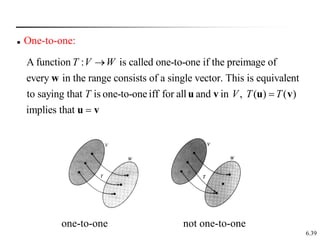 6.39
A function : is called one-to-one if the preimage of
every in the range consists of a single vector. This is equivalent
to saying that is one-to-one iff for all and in , ( ) ( )
implies
T V W
T V T T


w
u v u v
that 
u v
 One-to-one:
one-to-one not one-to-one
 