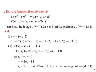 6.4
 Ex 1: A function from R2 into R2
2
2
: R
R
T 
)
2
,
(
)
,
( 2
1
2
1
2
1 v
v
v
v
v
v
T 


2
2
1 )
,
( R
v
v 

v
(a) Find the image of v=(-1,2) (b) Find the preimage of w=(-1,11)
Sol:
(a) ( 1, 2)
( ) ( 1, 2) ( 1 2, 1 2(2)) ( 3, 3)
T T
 
         
v
v
(b) ( ) ( 1, 11)
T   
v w
)
11
,
1
(
)
2
,
(
)
,
( 2
1
2
1
2
1 



 v
v
v
v
v
v
T
11
2
1
2
1
2
1






v
v
v
v
4
,
3 2
1 

 v
v Thus {(3, 4)} is the preimage of w=(-1, 11)
 