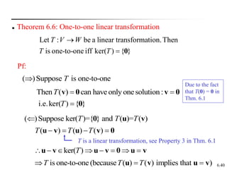 6.40
 Theorem 6.6: One-to-one linear transformation
Let : be a linear transformation.Then
is one-to-one iff ker( ) { }
T V W
T T

 0
Pf:
( )Suppose is one-to-one
T

Then ( ) can haveonly onesolution :
T  
v 0 v 0
}
{
)
ker(
i.e. 0

T
( )Suppose ker( )={ } and ( )= ( )
T T T
 0 u v
0
v
u
v
u 


 )
(
)
(
)
( T
T
T
ker( )
T
       
u v u v 0 u v
is one-to-one (because ( ) ( ) implies that )
T T T
  
u v u v
T is a linear transformation, see Property 3 in Thm. 6.1
Due to the fact
that T(0) = 0 in
Thm. 6.1
 