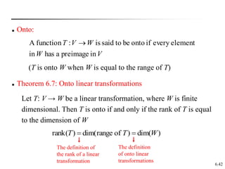 6.42
in
preimage
a
has
in
element
every
if
onto
be
to
said
is
:
function
A
V
W
W
V
T 
 Onto:
(T is onto W when W is equal to the range of T)
 Theorem 6.7: Onto linear transformations
Let T: V → W be a linear transformation, where W is finite
dimensional. Then T is onto if and only if the rank of T is equal
to the dimension of W
)
dim(
)
of
range
dim(
)
(
rank W
T
T 

The definition of
the rank of a linear
transformation
The definition
of onto linear
transformations
 