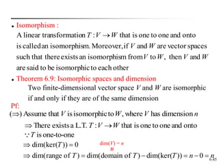 6.45
 Isomorphism :
other
each
to
isomorphic
be
to
said
are
and
then
,
to
from
m
isomorphis
an
exists
there
such that
spaces
vector
are
and
if
Moreover,
m.
isomorphis
an
called
is
onto
and
one
to
one
is
that
:
n
nsformatio
linear tra
A
W
V
W
V
W
V
W
V
T 
 Theorem 6.9: Isomorphic spaces and dimension
Pf:
n
V
W
V dimension
has
where
,
to
isomorphic
is
that
Assume
)
(
onto
and
one
to
one
is
that
:
L.T.
a
exists
There W
V
T 

is one-to-one
T
n
n
T
T
T
T








0
))
dim(ker(
)
of
domain
dim(
)
of
range
dim(
0
))
dim(ker(
Two finite-dimensional vector space V and W are isomorphic
if and only if they are of the same dimension
dim(V) = n
 