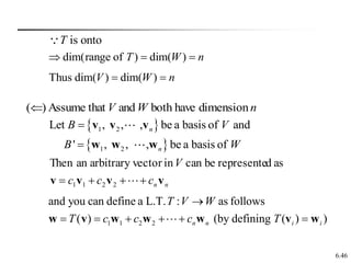 6.46
n
W
V dimension
have
both
and
that
Assume
)
(
is onto
T
n
W
T 

 )
dim(
)
of
range
dim(
n
W
V 
 )
dim(
)
dim(
Thus
 
 
1 2
1 2
Let , , , be a basis of and
' , , , be a basis of
n
n
B V
B W


v v v
w w w
n
n
c
c
c
V
v
v
v
v 


 
2
2
1
1
as
d
represente
be
can
in
vector
arbitrary
an
Then
1 1 2 2
and you can define a L.T. : as follows
( ) (by defining ( ) )
n n i i
T V W
T c c c T

     
w v w w w v w
 