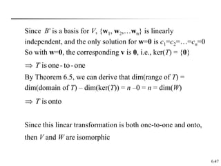 6.47
Since is a basis for V, {w1, w2,…wn} is linearly
independent, and the only solution for w=0 is c1=c2=…=cn=0
So with w=0, the corresponding v is 0, i.e., ker(T) = {0}
By Theorem 6.5, we can derive that dim(range of T) =
dim(domain of T) – dim(ker(T)) = n –0 = n = dim(W)
Since this linear transformation is both one-to-one and onto,
then V and W are isomorphic
'
B
one
-
to
-
one
is
T

onto
is
T

 