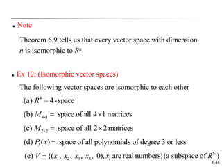 6.48
 Ex 12: (Isomorphic vector spaces)
4
(a) 4-space
R 
4 1
(b) space of all 4 1 matrices
M   
2 2
(c) space of all 2 2 matrices
M   
3
(d) ( ) space of all polynomials of degree 3 or less
P x 
5
1 2 3 4
(e) {( , , , , 0), are real numbers}(a subspace of )
i
V x x x x x R

The following vector spaces are isomorphic to each other
 Note
Theorem 6.9 tells us that every vector space with dimension
n is isomorphic to Rn
 