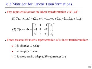 6.50
6.3 Matrices for Linear Transformations
1 2 3 1 2 3 1 2 3 2 3
(1) ( , , ) (2 , 3 2 ,3 4 )
T x x x x x x x x x x x
      
 Three reasons for matrix representation of a linear transformation:
1
2
3
2 1 1
(2) ( ) 1 3 2
0 3 4
x
T A x
x

   
   
   
   
   
   
x x
 It is simpler to write
 It is simpler to read
 It is more easily adapted for computer use
 Two representations of the linear transformation T:R3→R3 :
 