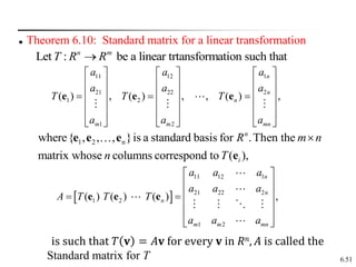 6.51
 Theorem 6.10: Standard matrix for a linear transformation
Let : be a linear trtansformation such that
n m
T R R

11 12 1
21 22 2
1 2
1 2
( ) , ( ) , , ( ) ,
n
n
n
m m mn
a a a
a a a
T T T
a a a
     
     
     
  
     
     
     
e e e
1 2 n
where{ , , , }is a standard basis for .Then the
matrix whose columns correspond to ( ),
n
i
R m n
n T

e e e
e
 
11 12 1
21 22 2
1 2
1 2
( ) ( ) ( ) ,
n
n
n
m m mn
a a a
a a a
A T T T
a a a
 
 
 
 
 
 
 
e e e
is such that 𝑇 𝐯 = 𝐴𝐯 for every 𝐯 in 𝑅𝑛, 𝐴 is called the
Standard matrix for T
 