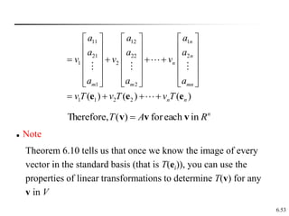 6.53
11 12 1
21 22 2
1 2
1 2
1 1 2 2
( ) ( ) ( )
n
n
n
m m mn
n n
a a a
a a a
v v v
a a a
v T v T v T
     
     
     
   
     
     
     
   
e e e
n
R
A
T in
each
for
)
(
Therefore, v
v
v 
 Note
Theorem 6.10 tells us that once we know the image of every
vector in the standard basis (that is T(ei)), you can use the
properties of linear transformations to determine T(v) for any
v in V
 