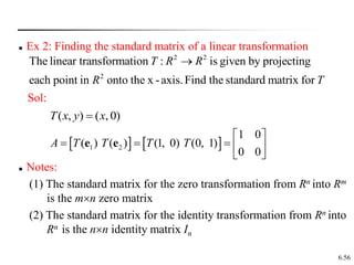 6.56
 Ex 2: Finding the standard matrix of a linear transformation
2 2
2
The linear transformation : is given by projecting
each point in onto the x -axis.Find the standard matrix for
T R R
R T

Sol:
)
0
,
(
)
,
( x
y
x
T 
   
1 2
1 0
( ) ( ) (1, 0) (0, 1)
0 0
A T T T T
 
    
 
e e
 Notes:
(1) The standard matrix for the zero transformation from Rn into Rm
is the mn zero matrix
(2) The standard matrix for the identity transformation from Rn into
Rn is the nn identity matrix In
 