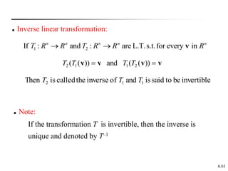6.61
 Inverse linear transformation:
1 2
If : and : are L.T.s.t.for every in
n n n n n
T R R T R R R
  v
))
(
(
and
))
(
( 2
1
1
2 v
v
v
v 
 T
T
T
T
invertible
be
to
said
is
and
of
inverse
the
called
is
Then 1
1
2 T
T
T
 Note:
If the transformation T is invertible, then the inverse is
unique and denoted by T–1
 